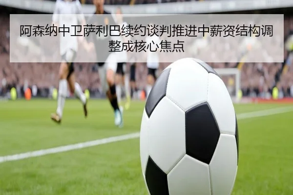 阿森纳中卫萨利巴续约谈判推进中薪资结构调整成核心焦点