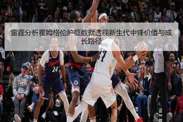 雷霆分析霍姆格伦护框数据透视新生代中锋价值与成长路径
