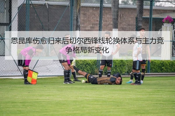 恩昆库伤愈归来后切尔西锋线轮换体系与主力竞争格局新变化