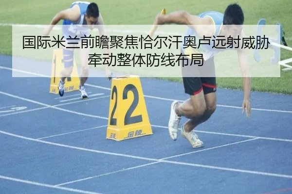 国际米兰前瞻聚焦恰尔汗奥卢远射威胁牵动整体防线布局