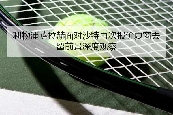 利物浦萨拉赫面对沙特再次报价夏窗去留前景深度观察