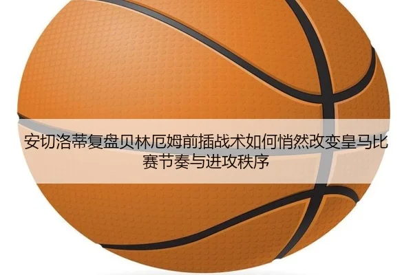 安切洛蒂复盘贝林厄姆前插战术如何悄然改变皇马比赛节奏与进攻秩序
