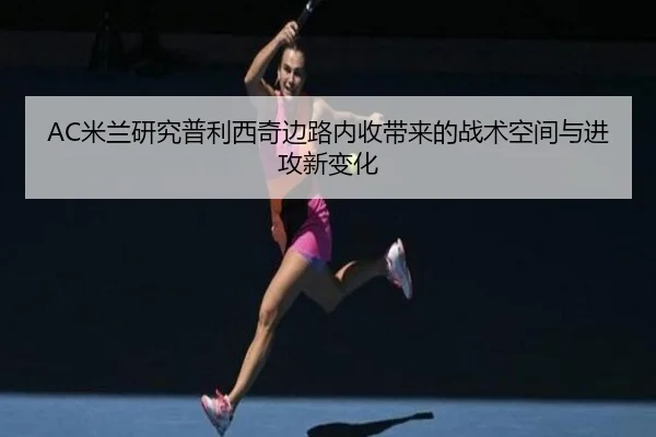 AC米兰研究普利西奇边路内收带来的战术空间与进攻新变化