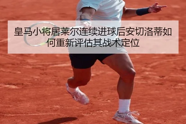 皇马小将居莱尔连续进球后安切洛蒂如何重新评估其战术定位