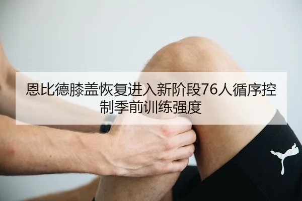 恩比德膝盖恢复进入新阶段76人循序控制季前训练强度