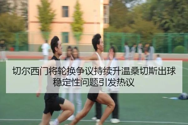切尔西门将轮换争议持续升温桑切斯出球稳定性问题引发热议