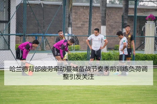 哈兰德背部疲劳牵动曼城备战节奏季前训练负荷调整引发关注
