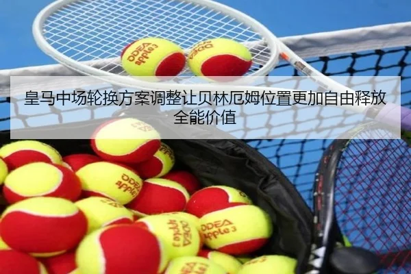 皇马中场轮换方案调整让贝林厄姆位置更加自由释放全能价值